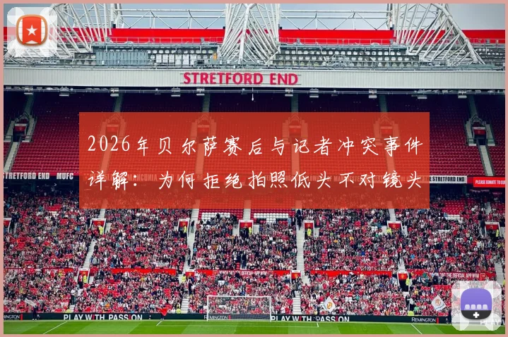 2026年贝尔萨赛后与记者冲突事件详解：为何拒绝拍照低头不对镜头，冲突言语细节与教练真实心态分析