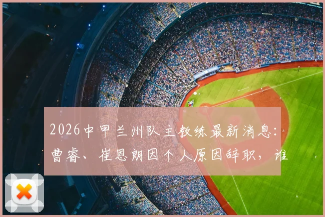 2026中甲兰州队主教练最新消息：曹睿、崔恩朗因个人原因辞职，谁将接手陇原竞技教鞭？