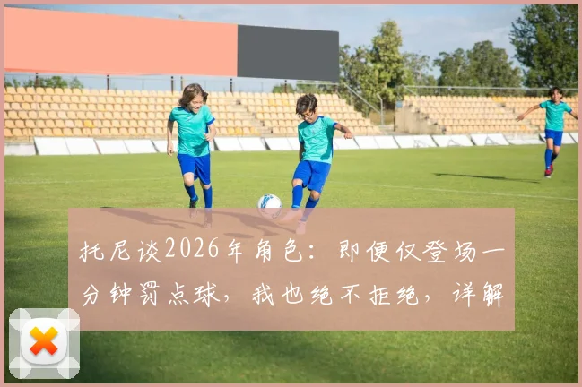 托尼谈2026年角色：即便仅登场一分钟罚点球，我也绝不拒绝，详解球星心态与价值