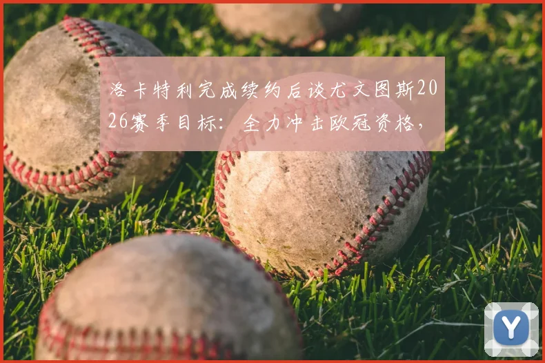 洛卡特利完成续约后谈尤文图斯2026赛季目标：全力冲击欧冠资格，续约细节与球队前景解读
