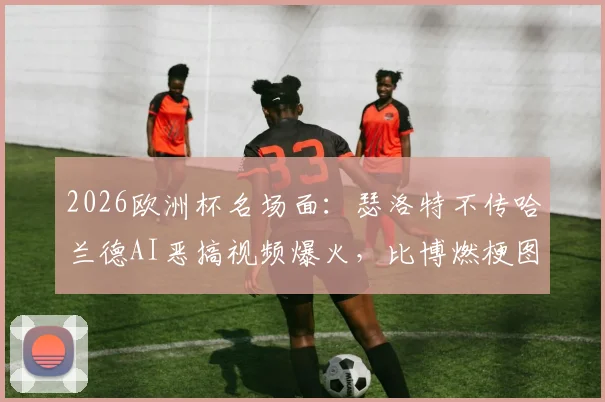 2026欧洲杯名场面:瑟洛特不传哈兰德AI恶搞视频爆火,比博燃梗图出处及制作方法详解