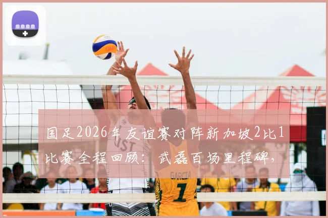 国足2026年友谊赛对阵新加坡2比1比赛全程回顾：武磊百场里程碑，张玉宁塞鸟进球视频集锦与首发阵容解析