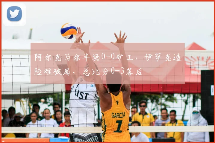 阿尔克马尔半场0-0矿工，伊萨克造险难破局，总比分0-3落后