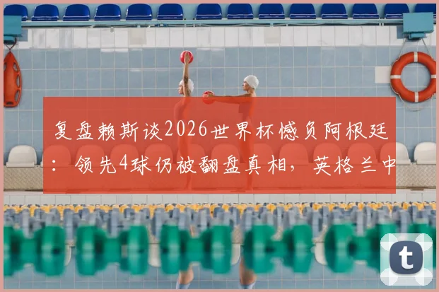 复盘赖斯谈2026世界杯憾负阿根廷：领先4球仍被翻盘真相，英格兰中场誓言为冠军奋战到底