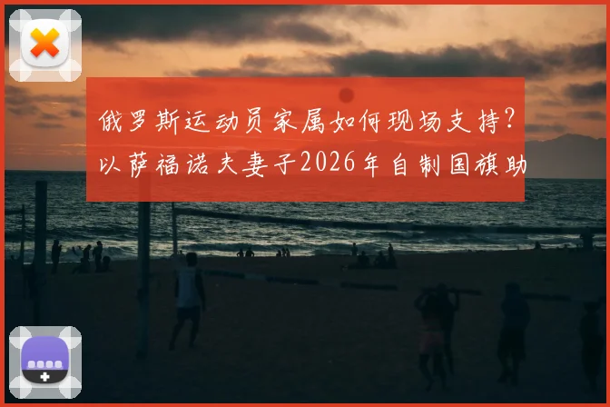 俄罗斯运动员家属如何现场支持？以萨福诺夫妻子2026年自制国旗助威事件为例，详解国际赛场外的温情与困境
