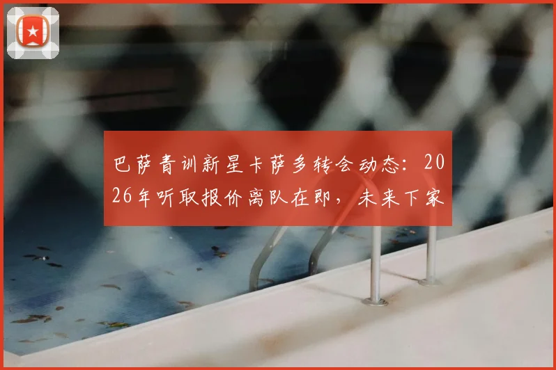 巴萨青训新星卡萨多转会动态：2026年听取报价离队在即，未来下家分析前瞻