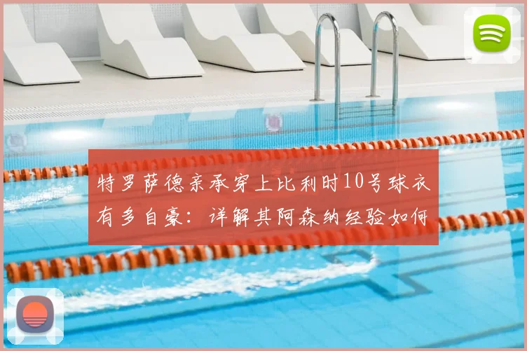 特罗萨德亲承穿上比利时10号球衣有多自豪:详解其阿森纳经验如何助力2026国家队征程