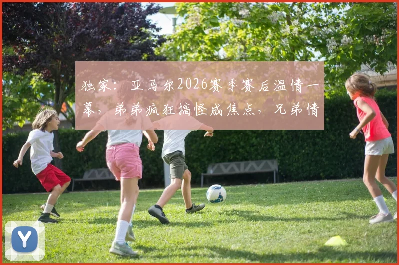 独家：亚马尔2026赛季赛后温情一幕，弟弟疯狂搞怪成焦点，兄弟情引全网热议