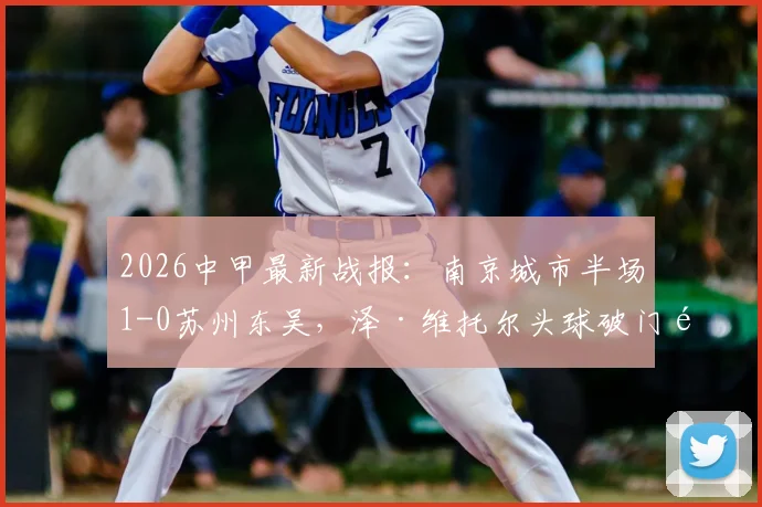 2026中甲最新战报：南京城市半场1-0苏州东吴，泽·维托尔头球破门锁定胜局？附两队直播与积分排名分析