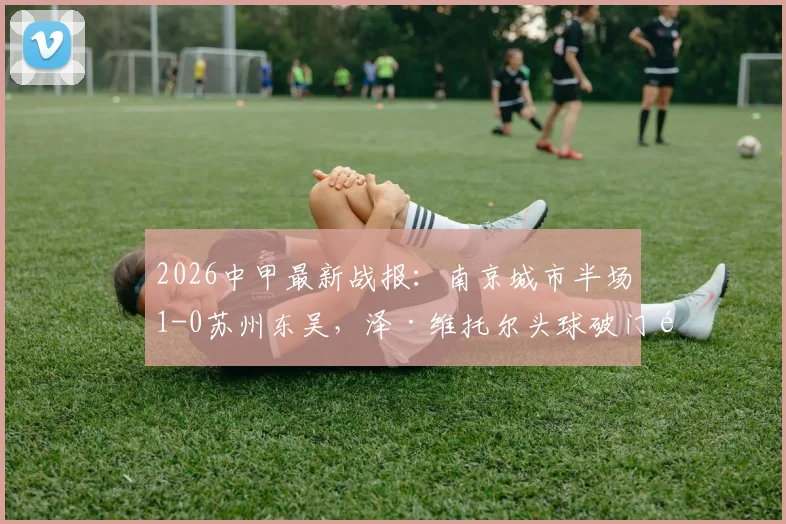 2026中甲最新战报:南京城市半场1-0苏州东吴,泽·维托尔头球破门锁定胜局?附两队直播与积分排名分析