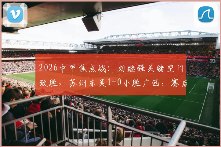 2026中甲焦点战：刘继强关键空门致胜，苏州东吴1-0小胜广西，赛后积分影响几何？