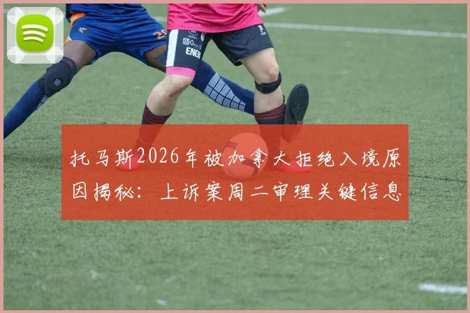 托马斯2026年被加拿大拒绝入境原因揭秘：上诉案周二审理关键信息汇总，对球队影响及球员入境避坑指南