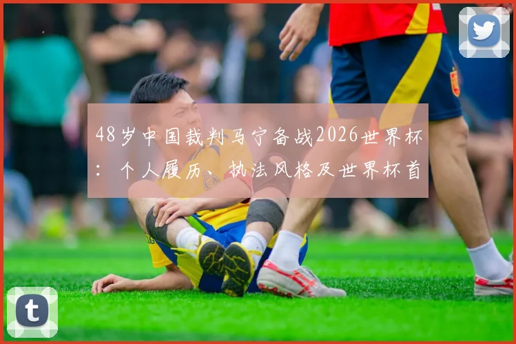 48岁中国裁判马宁备战2026世界杯：个人履历、执法风格及世界杯首秀前景全解析