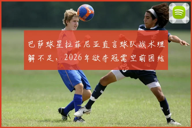 巴萨球星拉菲尼亚直言球队战术理解不足，2026年欲夺冠需空前团结，深度剖析现状