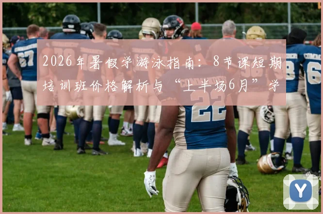 2026年暑假学游泳指南:8节课短期培训班价格解析与“上半场6月”学习效果评估