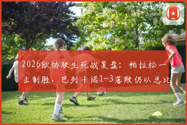 2026欧协联生死战复盘:帕拉松一击制胜,巴列卡诺1-3落败仍以总比分4-3淘汰雅典AEK晋级