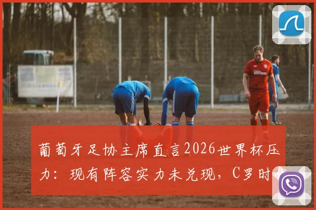 葡萄牙足协主席直言2026世界杯压力：现有阵容实力未兑现，C罗时代后如何破局？