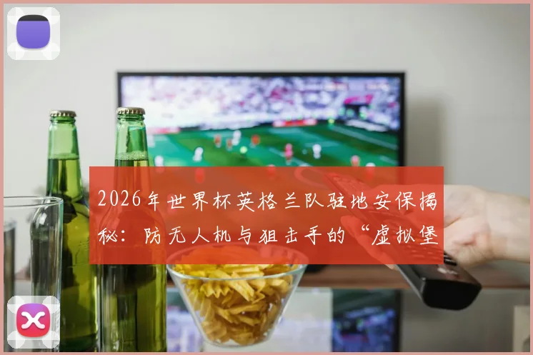 2026年世界杯英格兰队驻地安保揭秘：防无人机与狙击手的“虚拟堡垒”是如何运作的？