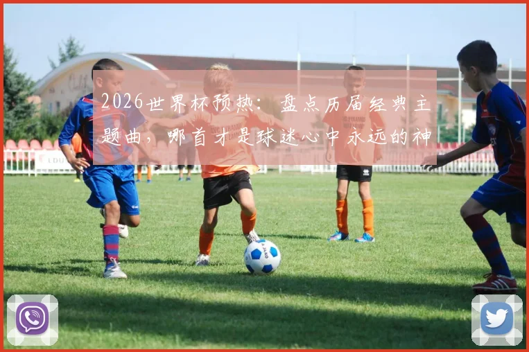 2026世界杯预热:盘点历届经典主题曲,哪首才是球迷心中永远的神曲?附完整歌单