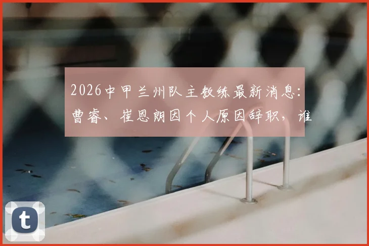 2026中甲兰州队主教练最新消息:曹睿、崔恩朗因个人原因辞职,谁将接手陇原竞技教鞭?