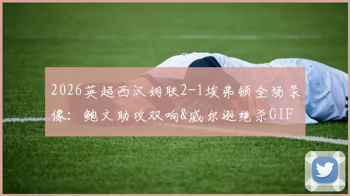 2026英超西汉姆联2-1埃弗顿全场录像：鲍文助攻双响&威尔逊绝杀GIF，附赛后积分榜及莫耶斯采访