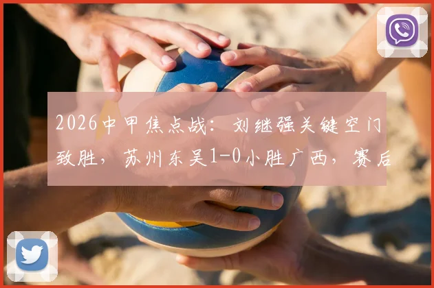 2026中甲焦点战:刘继强关键空门致胜,苏州东吴1-0小胜广西,赛后积分影响几何?