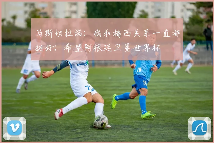 马斯切拉诺：我和梅西关系一直都挺好；希望阿根廷卫冕世界杯