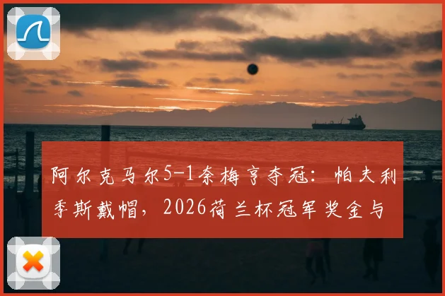 阿尔克马尔5-1奈梅亨夺冠：帕夫利季斯戴帽，2026荷兰杯冠军奖金与欧战资格详解