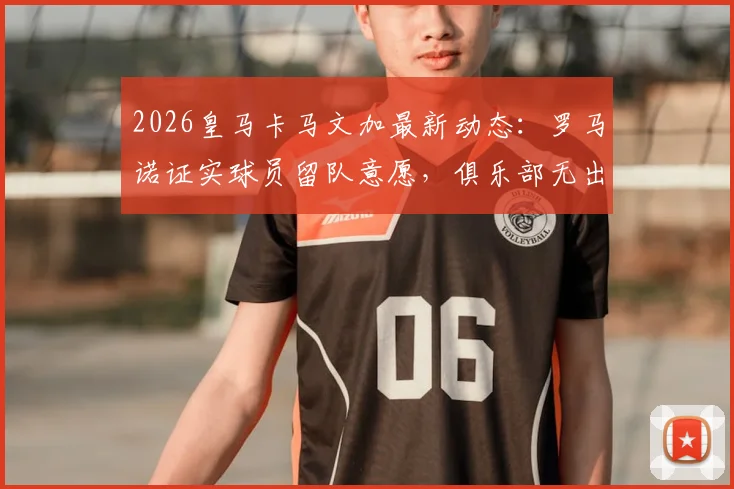 2026皇马卡马文加最新动态:罗马诺证实球员留队意愿,俱乐部无出售计划,续约谈判进展几何?