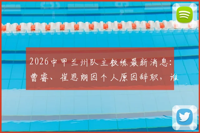 2026中甲兰州队主教练最新消息：曹睿、崔恩朗因个人原因辞职，谁将接手陇原竞技教鞭？