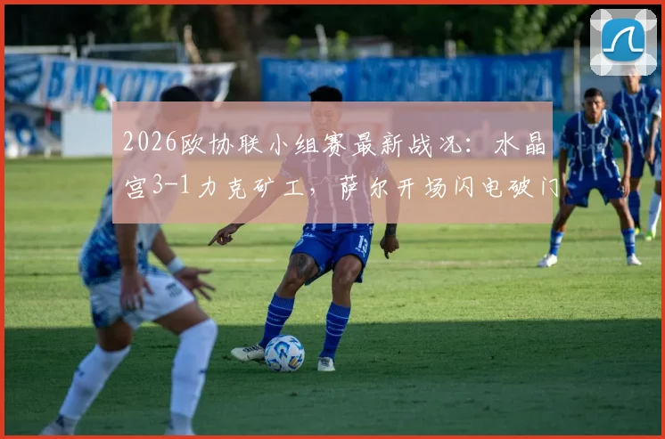 2026欧协联小组赛最新战况：水晶宫3-1力克矿工，萨尔开场闪电破门，镰田大地传射建功