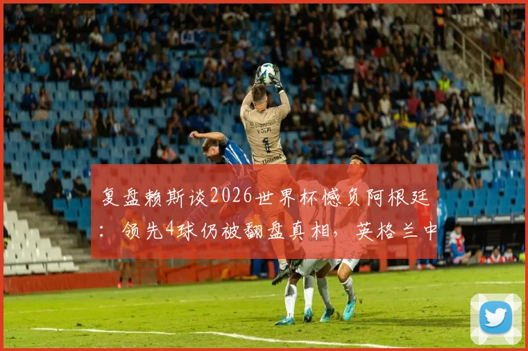 复盘赖斯谈2026世界杯憾负阿根廷:领先4球仍被翻盘真相,英格兰中场誓言为冠军奋战到底