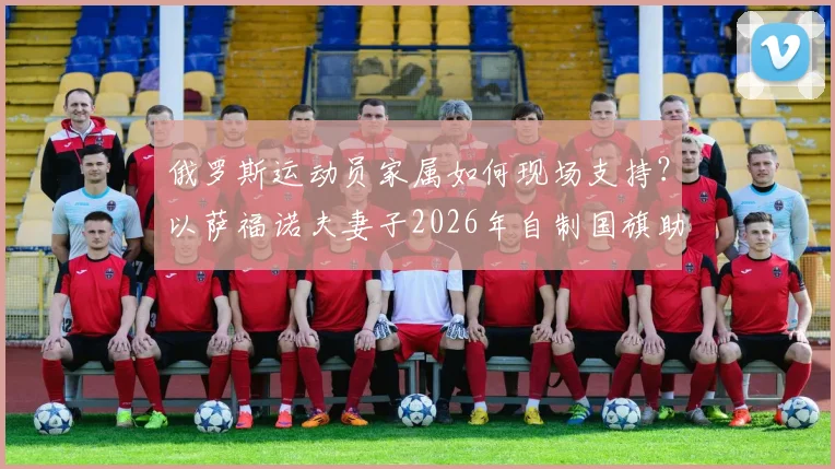 俄罗斯运动员家属如何现场支持?以萨福诺夫妻子2026年自制国旗助威事件为例,详解国际赛场外的温情与困境