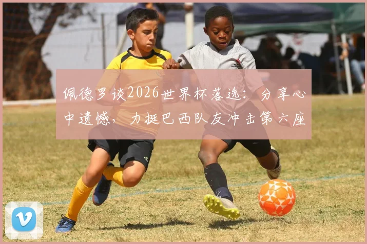 佩德罗谈2026世界杯落选：分享心中遗憾，力挺巴西队友冲击第六座大力神杯