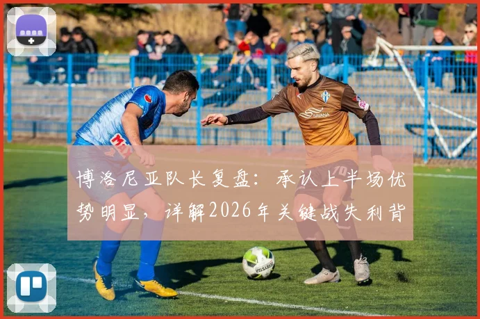 博洛尼亚队长复盘：承认上半场优势明显，详解2026年关键战失利背后的战术短板