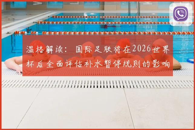 温格解读：国际足联将在2026世界杯后全面评估补水暂停规则的影响与后续调整方向