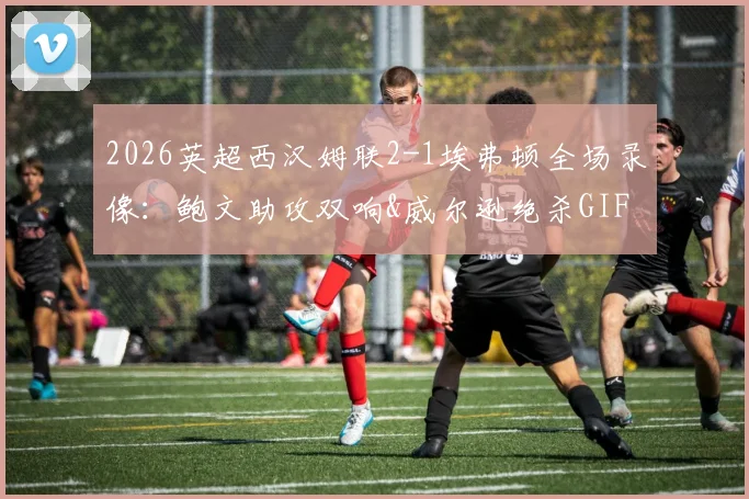 2026英超西汉姆联2-1埃弗顿全场录像:鲍文助攻双响&威尔逊绝杀GIF,附赛后积分榜及莫耶斯采访