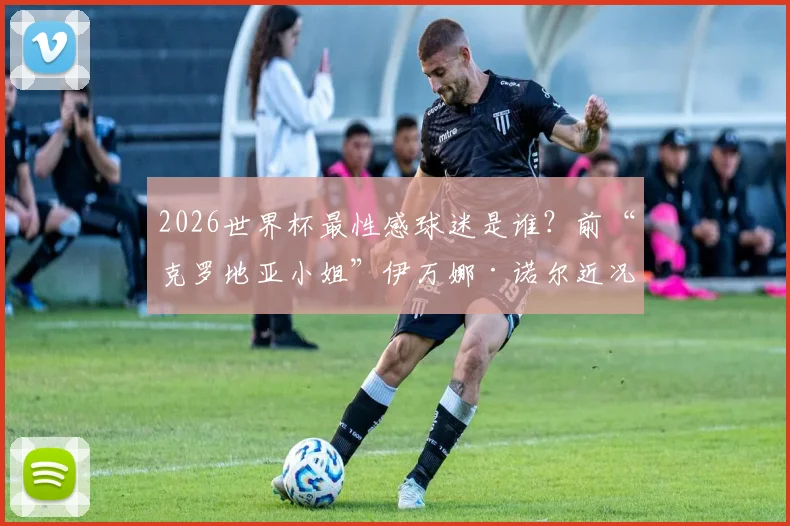 2026世界杯最性感球迷是谁？前“克罗地亚小姐”伊万娜·诺尔近况揭秘，附同类体坛女神大盘点