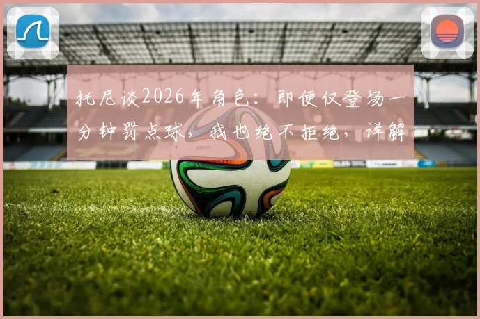 托尼谈2026年角色：即便仅登场一分钟罚点球，我也绝不拒绝，详解球星心态与价值