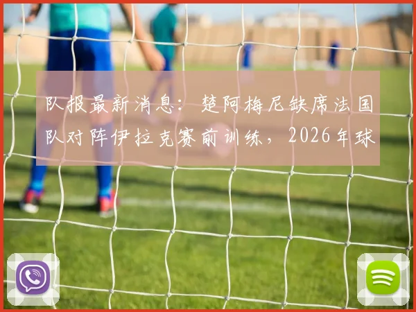 队报最新消息：楚阿梅尼缺席法国队对阵伊拉克赛前训练，2026年球队内唯一缺勤引关注