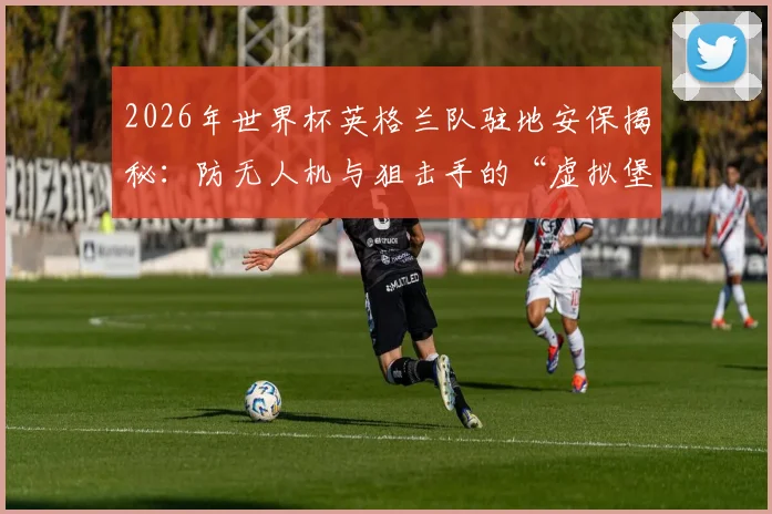 2026年世界杯英格兰队驻地安保揭秘：防无人机与狙击手的“虚拟堡垒”是如何运作的？