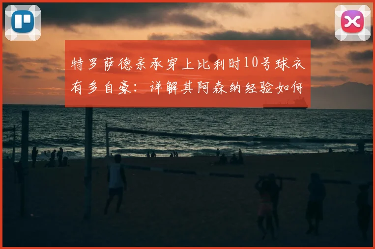 特罗萨德亲承穿上比利时10号球衣有多自豪：详解其阿森纳经验如何助力2026国家队征程