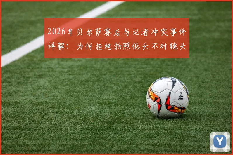 2026年贝尔萨赛后与记者冲突事件详解：为何拒绝拍照低头不对镜头，冲突言语细节与教练真实心态分析