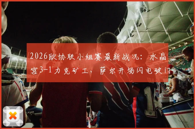 2026欧协联小组赛最新战况：水晶宫3-1力克矿工，萨尔开场闪电破门，镰田大地传射建功