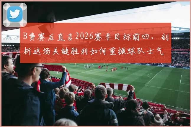 B费赛后直言2026赛季目标前四，剖析这场关键胜利如何重振球队士气与争四前景