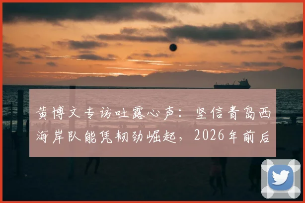 黄博文专访吐露心声:坚信青岛西海岸队能凭韧劲崛起,2026年前后或成中超劲旅,球队未来前景分析