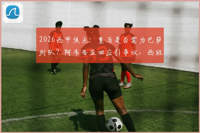 2026西甲焦点：皇马是否需为巴萨列队？阿韦洛亚回应引争议，西班牙人战成关键转折点