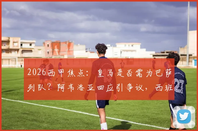 2026西甲焦点：皇马是否需为巴萨列队？阿韦洛亚回应引争议，西班牙人战成关键转折点