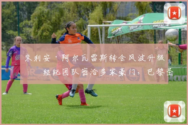 朱利安·阿尔瓦雷斯转会风波升级：经纪团队密洽多家豪门，巴黎圣日耳曼已展开实质性接触