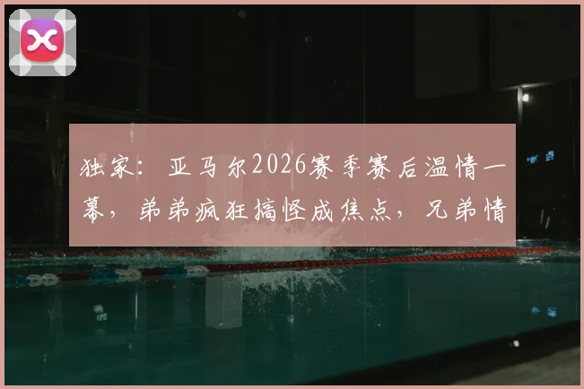 独家:亚马尔2026赛季赛后温情一幕,弟弟疯狂搞怪成焦点,兄弟情引全网热议
